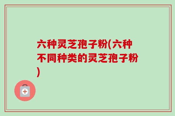 六种灵芝孢子粉(六种不同种类的灵芝孢子粉) 六种灵芝孢子粉(六种不同种类的灵芝孢子粉)