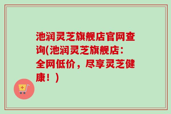 池润灵芝旗舰店官网查询(池润灵芝旗舰店：全网低价，尽享灵芝健康！)
