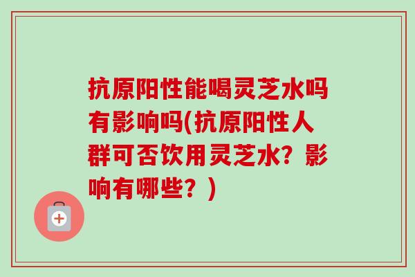 抗原阳性能喝灵芝水吗有影响吗(抗原阳性人群可否饮用灵芝水？影响有哪些？)