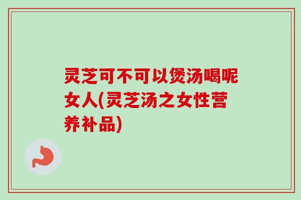 灵芝可不可以煲汤喝呢女人(灵芝汤之女性营养补品) 灵芝可不可以煲汤喝呢女人(灵芝汤之女性营养补品)