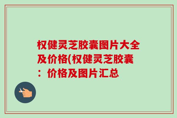 权健灵芝胶囊图片大全及价格(权健灵芝胶囊:价格及图片汇总 权健灵芝胶囊图片大全及价格(权健灵芝胶囊:价格及图片汇总