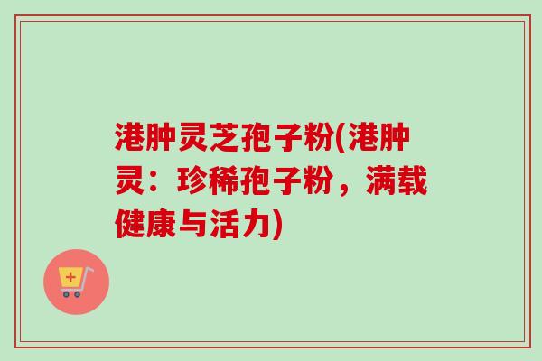 港肿灵芝孢子粉(港肿灵：珍稀孢子粉，满载健康与活力)