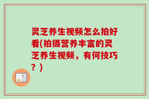 灵芝养生视频怎么拍好看(拍摄营养丰富的灵芝养生视频,有何技巧?) 灵芝养生视频怎么拍好看(拍摄营养丰富的灵芝养生视频,有何技巧?)