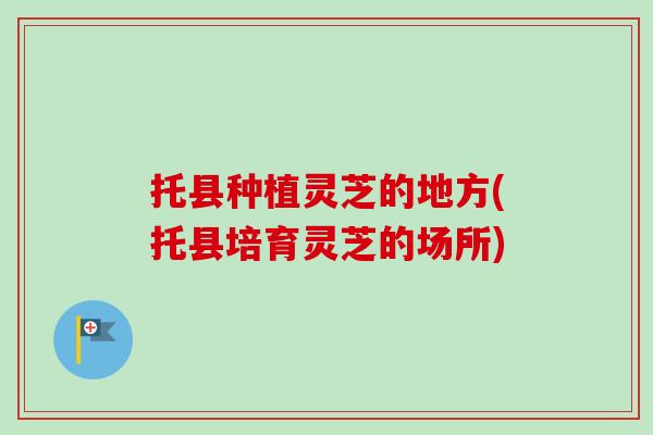 托县种植灵芝的地方(托县培育灵芝的场所) 托县种植灵芝的地方(托县培育灵芝的场所)