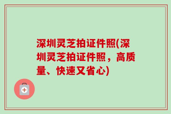 深圳灵芝拍证件照(深圳灵芝拍证件照,高质量、快速又省心) 深圳灵芝拍证件照(深圳灵芝拍证件照,高质量、快速又省心)
