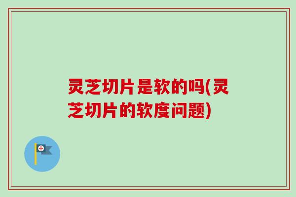 灵芝切片是软的吗(灵芝切片的软度问题) 灵芝切片是软的吗(灵芝切片的软度问题)