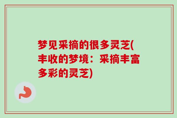 梦见采摘的很多灵芝(丰收的梦境:采摘丰富多彩的灵芝) 梦见采摘的很多灵芝(丰收的梦境:采摘丰富多彩的灵芝)