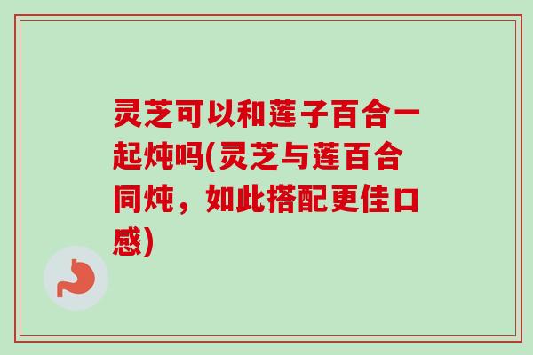 灵芝可以和莲子百合一起炖吗(灵芝与莲百合同炖，如此搭配更佳口感)