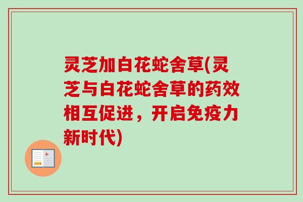 灵芝加白花蛇舍草(灵芝与白花蛇舍草的相互促进,开启免疫力新时代) 灵芝加白花蛇舍草(灵芝与白花蛇舍草的相互促进,开启免疫力新时代)