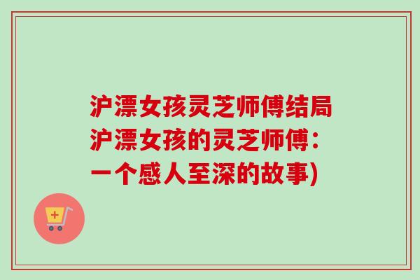 沪漂女孩灵芝师傅结局沪漂女孩的灵芝师傅:一个感人至深的故事) 沪漂女孩灵芝师傅结局沪漂女孩的灵芝师傅:一个感人至深的故事)