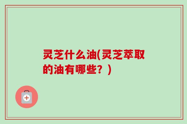 灵芝什么油(灵芝萃取的油有哪些？)