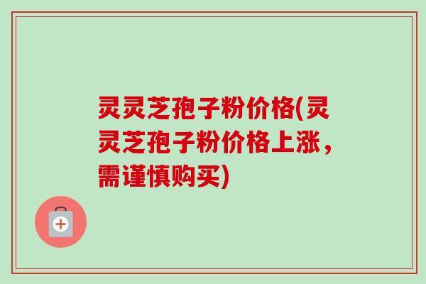 灵灵芝孢子粉价格(灵灵芝孢子粉价格上涨,需谨慎购买) 灵灵芝孢子粉价格(灵灵芝孢子粉价格上涨,需谨慎购买)