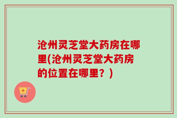 沧州灵芝堂大药房在哪里(沧州灵芝堂大药房的位置在哪里?) 沧州灵芝堂大药房在哪里(沧州灵芝堂大药房的位置在哪里?)