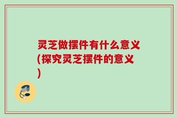 灵芝做摆件有什么意义(探究灵芝摆件的意义)