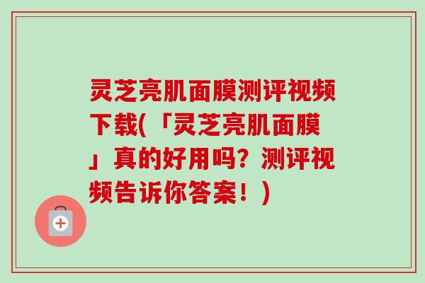 灵芝亮肌面膜测评视频下载(「灵芝亮肌面膜」真的好用吗？测评视频告诉你答案！)