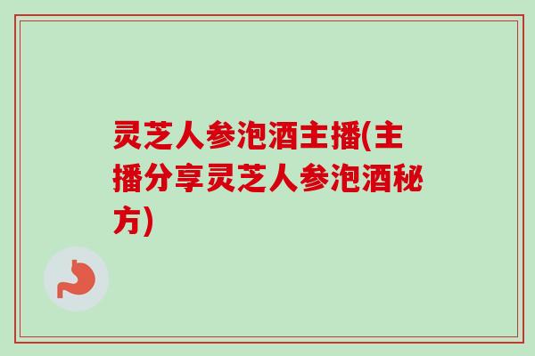 灵芝人参泡酒主播(主播分享灵芝人参泡酒秘方)