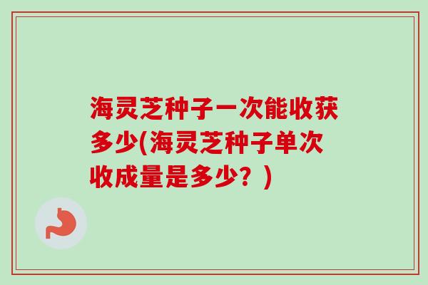 海灵芝种子一次能收获多少(海灵芝种子单次收成量是多少?) 海灵芝种子一次能收获多少(海灵芝种子单次收成量是多少?)