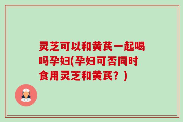 灵芝可以和黄芪一起喝吗孕妇(孕妇可否同时食用灵芝和黄芪?) 灵芝可以和黄芪一起喝吗孕妇(孕妇可否同时食用灵芝和黄芪?)