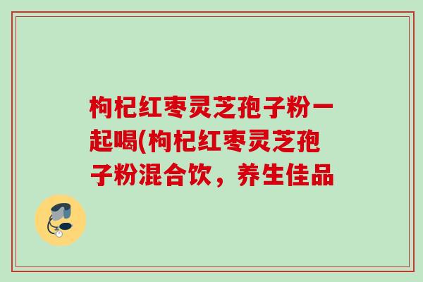 枸杞红枣灵芝孢子粉一起喝(枸杞红枣灵芝孢子粉混合饮,养生佳品 枸杞红枣灵芝孢子粉一起喝(枸杞红枣灵芝孢子粉混合饮,养生佳品