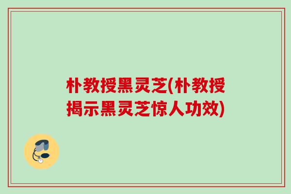 朴教授黑灵芝(朴教授揭示黑灵芝惊人功效) 朴教授黑灵芝(朴教授揭示黑灵芝惊人功效)