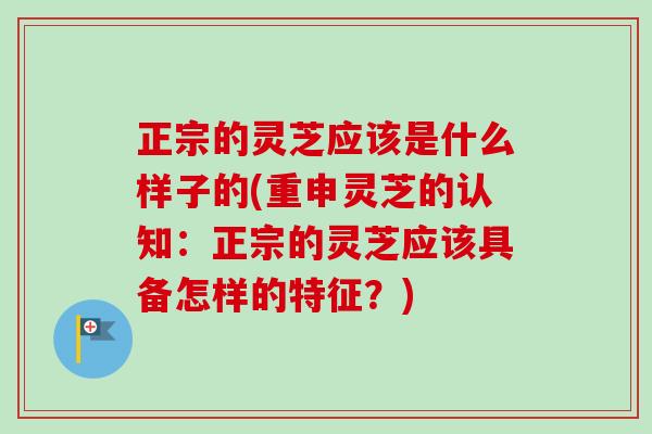 正宗的灵芝应该是什么样子的(重申灵芝的认知:正宗的灵芝应该具备怎样的特征?) 正宗的灵芝应该是什么样子的(重申灵芝的认知:正宗的灵芝应该具备怎样的特征?)