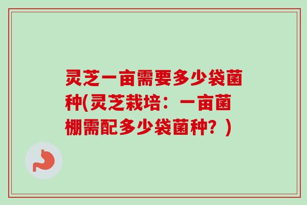 灵芝一亩需要多少袋菌种(灵芝栽培:一亩菌棚需配多少袋菌种?) 灵芝一亩需要多少袋菌种(灵芝栽培:一亩菌棚需配多少袋菌种?)
