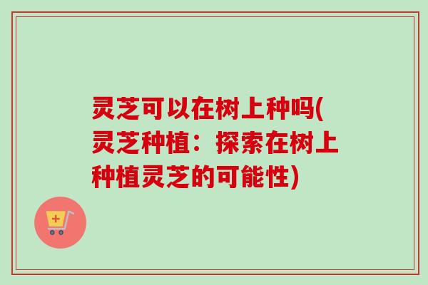 灵芝可以在树上种吗(灵芝种植：探索在树上种植灵芝的可能性)
