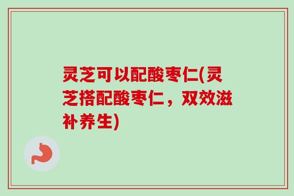 灵芝可以配酸枣仁(灵芝搭配酸枣仁,双效滋补养生) 灵芝可以配酸枣仁(灵芝搭配酸枣仁,双效滋补养生)