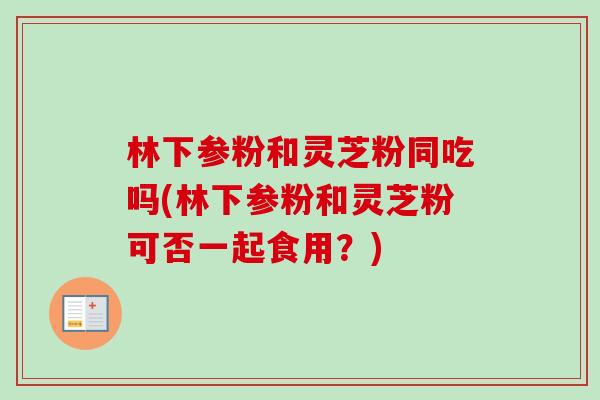 林下参粉和灵芝粉同吃吗(林下参粉和灵芝粉可否一起食用?) 林下参粉和灵芝粉同吃吗(林下参粉和灵芝粉可否一起食用?)