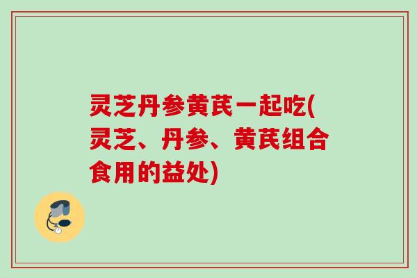 灵芝丹参黄芪一起吃(灵芝、丹参、黄芪组合食用的益处) 灵芝丹参黄芪一起吃(灵芝、丹参、黄芪组合食用的益处)