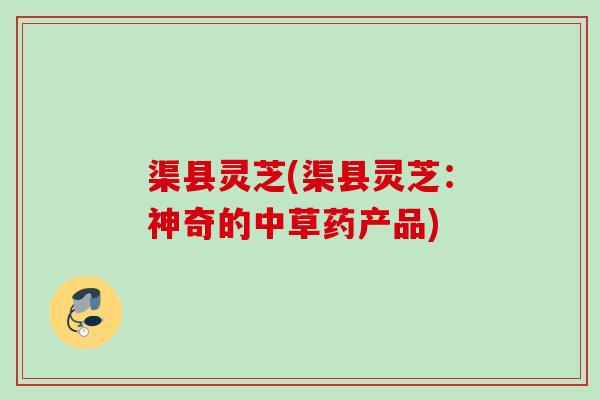 渠县灵芝(渠县灵芝:神奇的中草药产品) 渠县灵芝(渠县灵芝:神奇的中草药产品)
