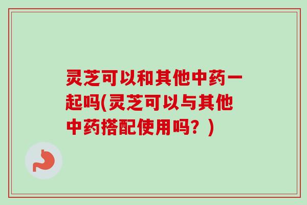 灵芝可以和其他一起吗(灵芝可以与其他搭配使用吗？)