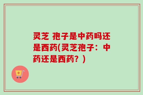 灵芝 孢子是吗还是西药(灵芝孢子:还是西药?) 灵芝 孢子是吗还是西药(灵芝孢子:还是西药?)
