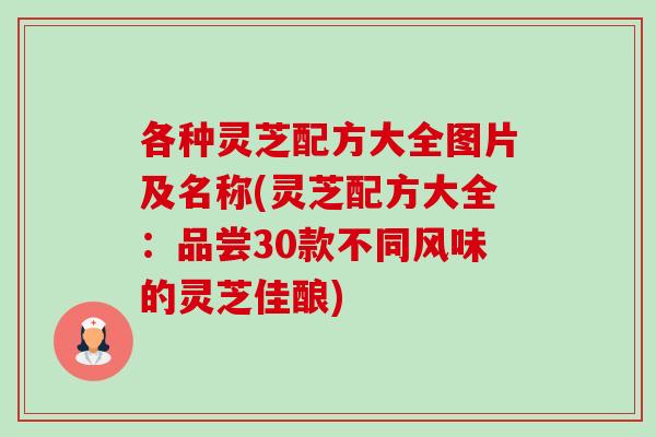 各种灵芝配方大全图片及名称(灵芝配方大全:品尝30款不同风味的灵芝佳酿) 各种灵芝配方大全图片及名称(灵芝配方大全:品尝30款不同风味的灵芝佳酿)