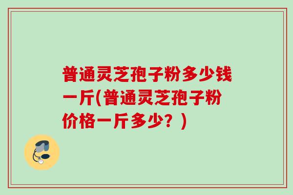 普通灵芝孢子粉多少钱一斤(普通灵芝孢子粉价格一斤多少？)