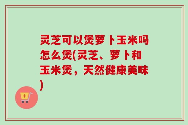 灵芝可以煲萝卜玉米吗怎么煲(灵芝、萝卜和玉米煲,天然健康美味) 灵芝可以煲萝卜玉米吗怎么煲(灵芝、萝卜和玉米煲,天然健康美味)