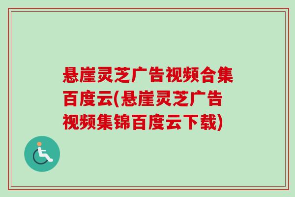 悬崖灵芝广告视频合集百度云(悬崖灵芝广告视频集锦百度云下载)