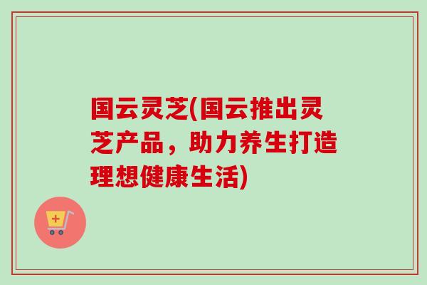 国云灵芝(国云推出灵芝产品,助力养生打造理想健康生活) 国云灵芝(国云推出灵芝产品,助力养生打造理想健康生活)