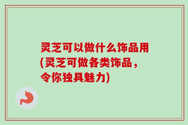 灵芝可以做什么饰品用(灵芝可做各类饰品,令你独具魅力) 灵芝可以做什么饰品用(灵芝可做各类饰品,令你独具魅力)