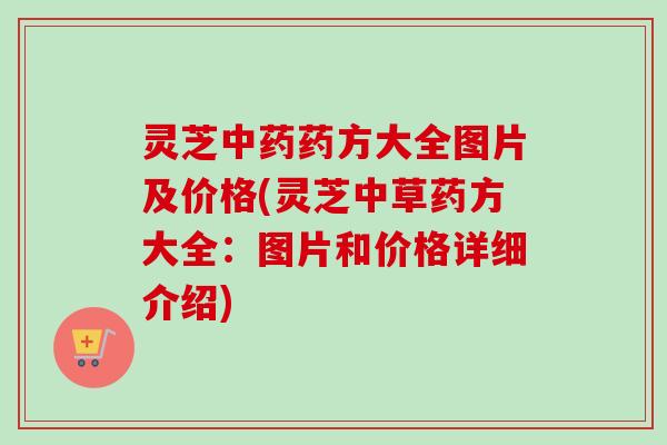灵芝药方大全图片及价格(灵芝中草药方大全:图片和价格详细介绍) 灵芝药方大全图片及价格(灵芝中草药方大全:图片和价格详细介绍)
