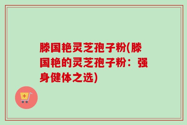 滕国艳灵芝孢子粉(滕国艳的灵芝孢子粉:强身健体之选) 滕国艳灵芝孢子粉(滕国艳的灵芝孢子粉:强身健体之选)