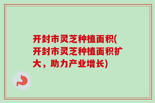 开封市灵芝种植面积(开封市灵芝种植面积扩大，助力产业增长)