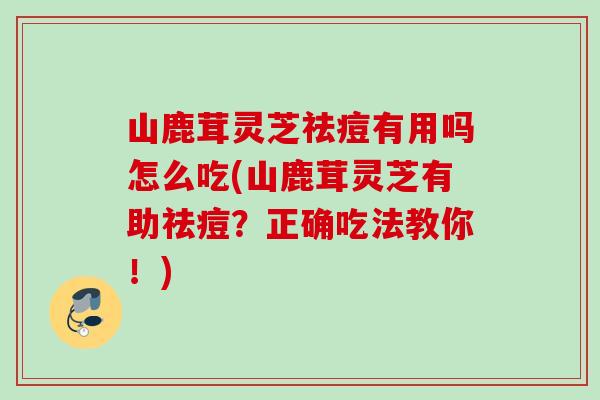 山鹿茸灵芝祛痘有用吗怎么吃(山鹿茸灵芝有助祛痘?正确吃法教你!) 山鹿茸灵芝祛痘有用吗怎么吃(山鹿茸灵芝有助祛痘?正确吃法教你!)