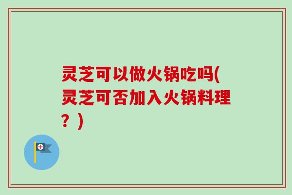 灵芝可以做火锅吃吗(灵芝可否加入火锅料理？)