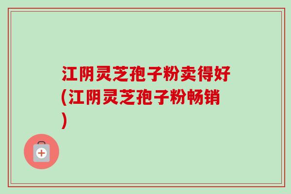 江阴灵芝孢子粉卖得好(江阴灵芝孢子粉畅销) 江阴灵芝孢子粉卖得好(江阴灵芝孢子粉畅销)