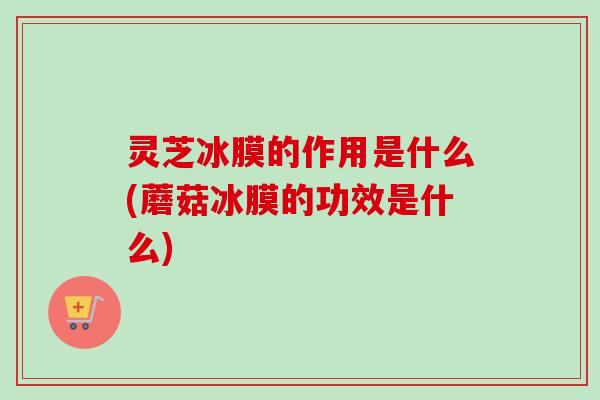 灵芝冰膜的作用是什么(蘑菇冰膜的功效是什么) 灵芝冰膜的作用是什么(蘑菇冰膜的功效是什么)