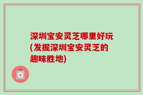 深圳宝安灵芝哪里好玩(发掘深圳宝安灵芝的趣味胜地)