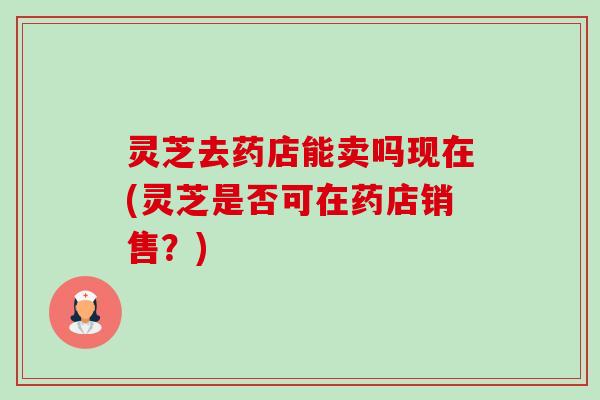 灵芝去药店能卖吗现在(灵芝是否可在药店销售?) 灵芝去药店能卖吗现在(灵芝是否可在药店销售?)