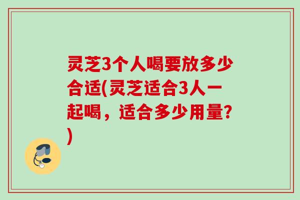 灵芝3个人喝要放多少合适(灵芝适合3人一起喝,适合多少用量?) 灵芝3个人喝要放多少合适(灵芝适合3人一起喝,适合多少用量?)