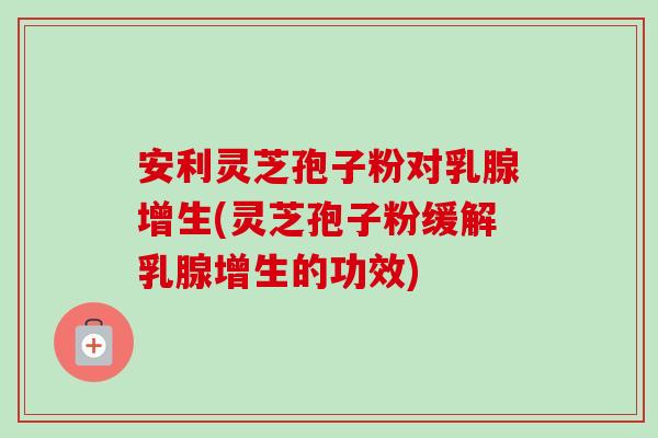 安利灵芝孢子粉对乳腺增生(灵芝孢子粉缓解乳腺增生的功效)
